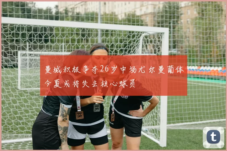 曼城积极争夺26岁中场尤尔曼葡体今夏或将失去核心球员