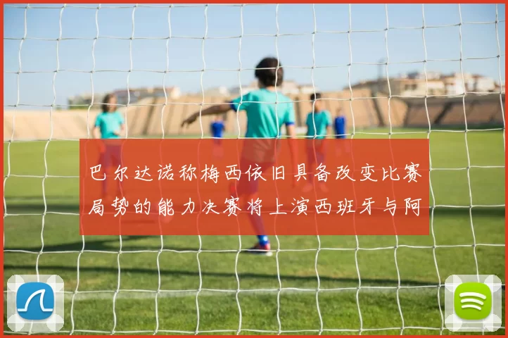 巴尔达诺称梅西依旧具备改变比赛局势的能力决赛将上演西班牙与阿根廷的对决