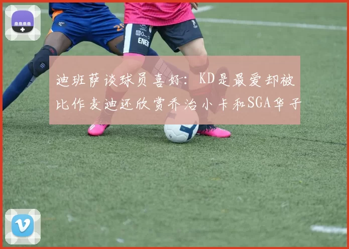 迪班萨谈球员喜好：KD是最爱却被比作麦迪还欣赏乔治小卡和SGA华子