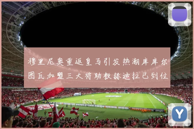 穆里尼奥重返皇马引发热潮库库尔图瓦加盟三大将助教赫迪拉已到位