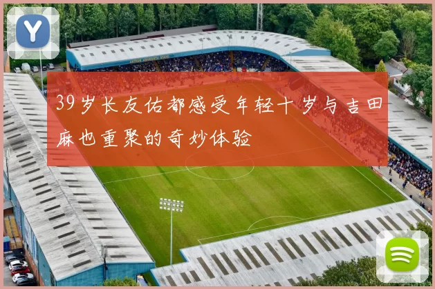 39岁长友佑都感受年轻十岁与吉田麻也重聚的奇妙体验