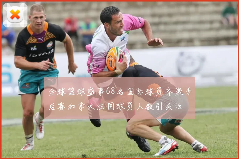全球篮球盛事68名国际球员齐聚季后赛加拿大法国球员人数引关注