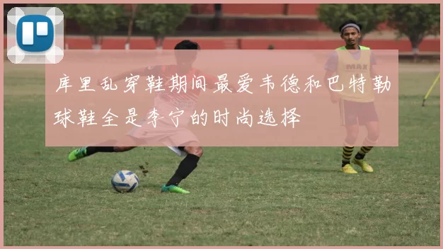 库里乱穿鞋期间最爱韦德和巴特勒球鞋全是李宁的时尚选择