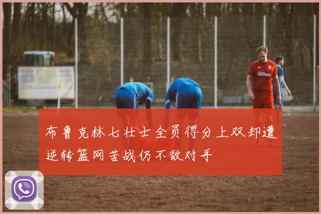 布鲁克林七壮士全员得分上双却遭逆转篮网苦战仍不敌对手