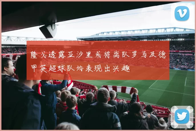 隆戈透露亚沙里或将离队罗马及德甲英超球队均表现出兴趣