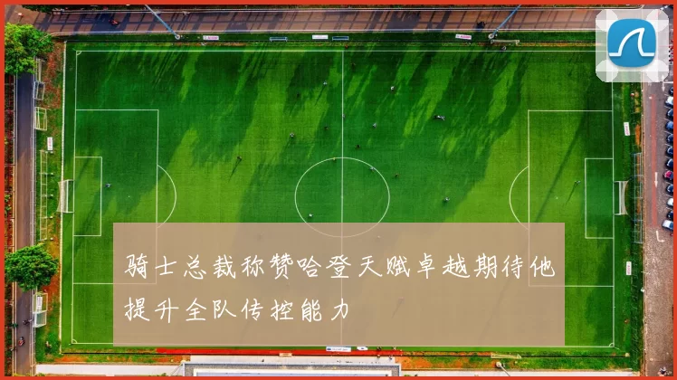骑士总裁称赞哈登天赋卓越期待他提升全队传控能力