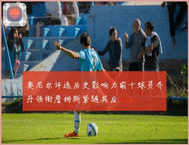 奥尼尔评选历史影响力前十球员乔丹领衔詹姆斯紧随其后