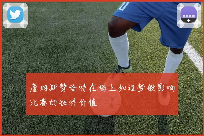 詹姆斯赞哈特在场上如追梦般影响比赛的独特价值
