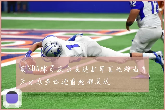 前NBA球员反击麦迪扩军言论称当年天才众多你连首轮都没过
