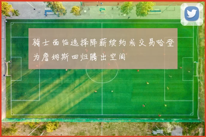 骑士面临选择降薪续约或交易哈登为詹姆斯回归腾出空间