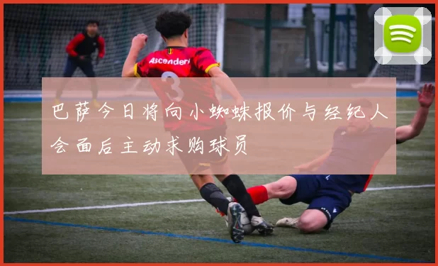 巴萨今日将向小蜘蛛报价与经纪人会面后主动求购球员
